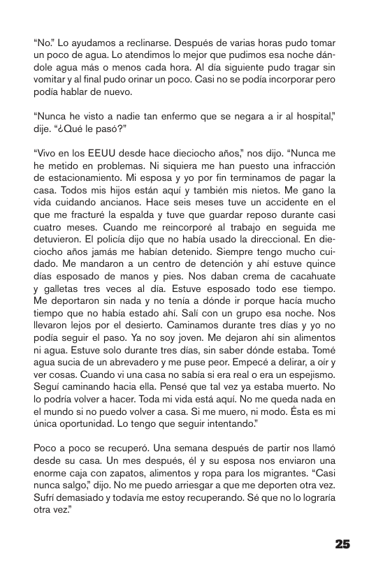 “No! Lo ayudamos a reclinarse. Después de varias horas pudo tomar un poco de agua. Lo atendimos lo mejor que pudimos esa noche dan- dole agua mas o menos cada hora. Al dia siguiente pudo tragar sin vomitary al final pudo orinar un poco. Casino se podia incorporar pero podia hablar de nuevo.  “Nunca he visto a nadie tan enfermo que se negara a ir al hospital! dije. “4Qué le pase’  “Vivo en los EEUU desde hace dieciocho afios; nos dijo. “Nunca me he metido en problemas. Ni siquiera me han puesto una infraccion de estacionamiento. Mi esposa y yo por fin terminamos de pagar la casa. Todos mis hijos estan aqui y también mis nietos. Me gano la vida cuidando ancianos. Hace seis meses tuve un accidente en el que me fracturé Ia espalda y tuve que guardar reposo durante casi cuatro meses. Cuando me reincorporé al trabajo en seguida me detuvieron. EI policia dijo que no habia usado la direccional. En die- ciocho afios jamas me habian detenido. Siempre tengo mucho cui- dado. Me mandaron a un centro de detencién y ahi estuve quince dias esposado de manos y pies. Nos daban crema de cacahuate  galletas tres veces al dia. Estuve esposado todo ese tiempo. Me deportaron sin nada y no tenia a donde ir porque hacia mucho tiempo que no habia estado ahi. Sali con un grupo esa noche. Nos, llevaron lejos por el desierto. Caminamos durante tres dias y yo no podia seguir el paso. Ya no soy joven. Me dejaron ahi sin alimentos ni agua. Estuve solo durante tres dias, sin saber donde estaba. Tomé agua sucia de un abrevadero y me puse peor. Empecé a delirar, a oir y ver cosas. Guando vi una casa no sabia si era real o era un espejismo. Segui caminando hacia ella. Pensé que tal vz ya estaba muerto. No o podria volver a hacer. Toda mi vida esté aqui. No me queda nada en el mundo si no puedo volver a casa. Si me muero, ni modo. Esta es mi tnica oportunidad. Lo tengo que seguir intentando?  Poco a poco se recuperd. Una semana después de partir nos llamo desde su casa. Un mes después, él y su esposa nos enviaron una enorme caja con zapatos, alimentos y ropa para los migrantes. “Casi nunca salgo; dijo. No me puedo arriesgar a que me deporten otra vez. Sufri demasiado y todavia me estoy recuperando. Sé que no lo lograria otra vez”  